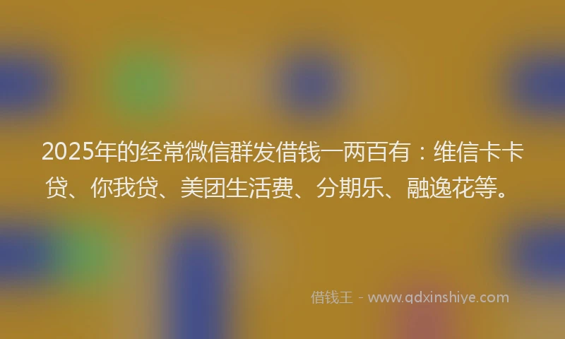 2025年的经常微信群发借钱一两百有：维信卡卡贷、你我贷、美团生活费、分期乐、融逸花等。