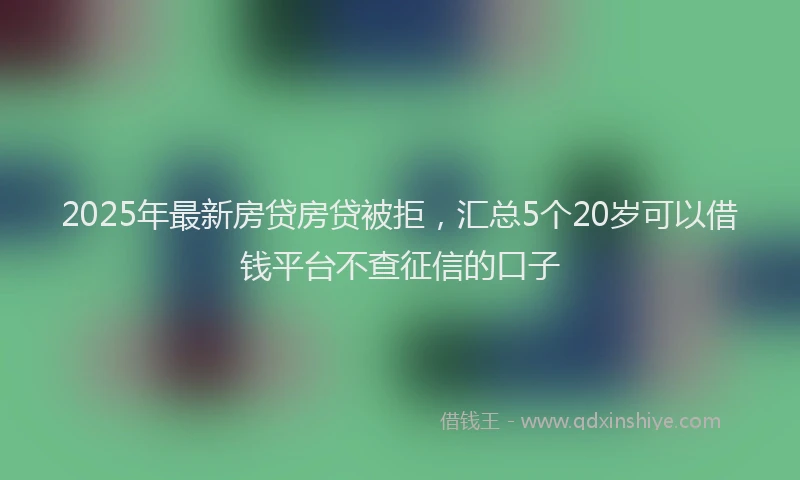 2025年最新房贷房贷被拒，汇总5个20岁可以借钱平台不查征信的口子