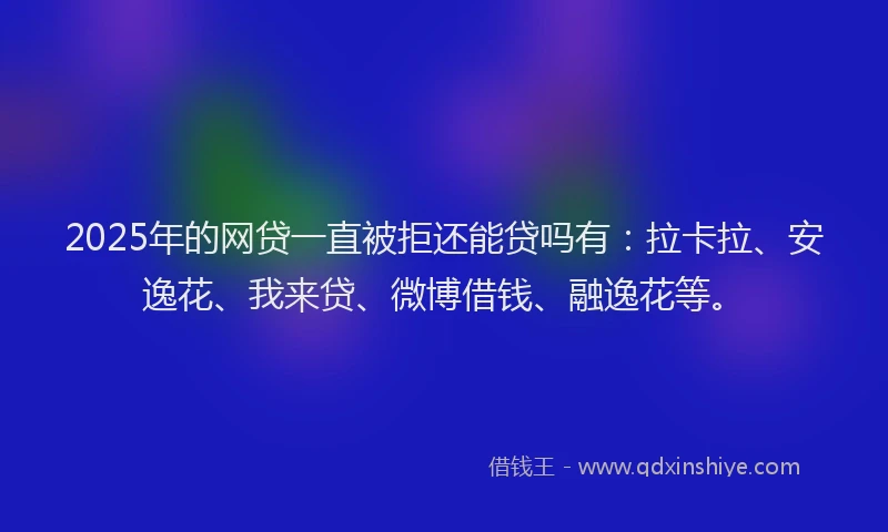 2025年的网贷一直被拒还能贷吗有：拉卡拉、安逸花、我来贷、微博借钱、融逸花等。