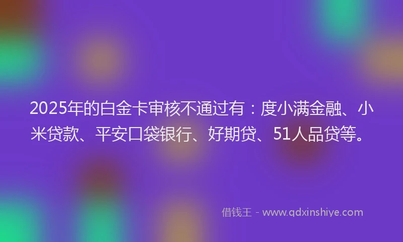 2025年的白金卡审核不通过有：度小满金融、小米贷款、平安口袋银行、好期贷、51人品贷等。