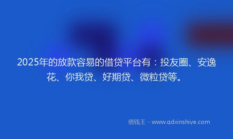 2025年的放款容易的借贷平台有：投友圈、安逸花、你我贷、好期贷、微粒贷等。