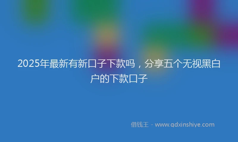 2025年最新有新口子下款吗,分享五个无视黑白户的下款口子