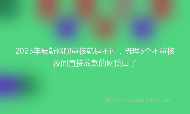 2025年最新省呗审核就是不过，梳理5个不审核夜间直接放款的网贷口子