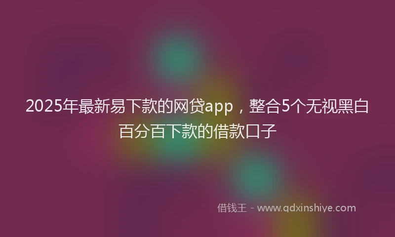 2025年最新易下款的网贷app，整合5个无视黑白百分百下款的借款口子