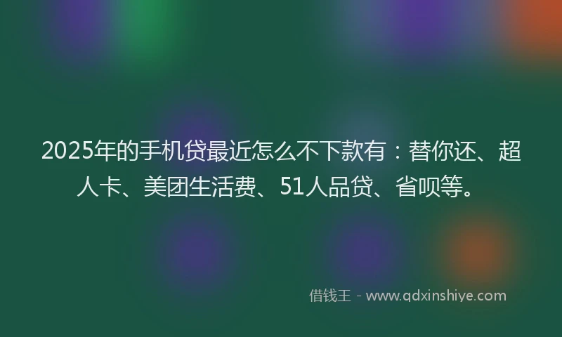 2025年的手机贷最近怎么不下款有：替你还、超人卡、美团生活费、51人品贷、省呗等。