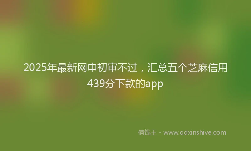 2025年最新网申初审不过，汇总五个芝麻信用439分下款的app