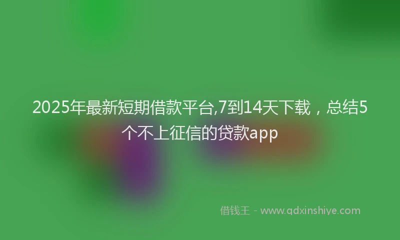 2025年最新短期借款平台,7到14天下载，总结5个不上征信的贷款app