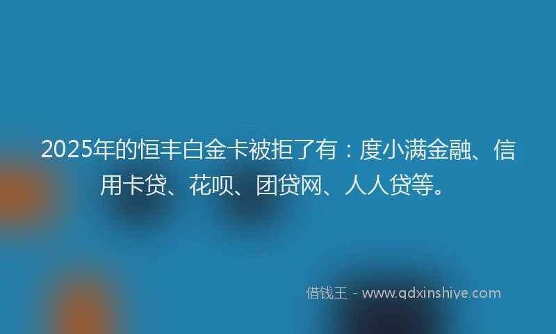 2025年的恒丰白金卡被拒了有：度小满金融、信用卡贷、花呗、团贷网、人人贷等。