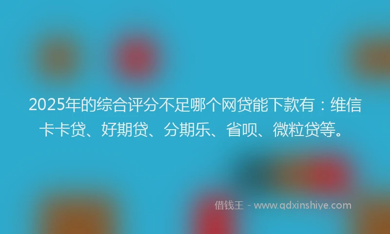 2025年的综合评分不足哪个网贷能下款有：维信卡卡贷、好期贷、分期乐、省呗、微粒贷等。