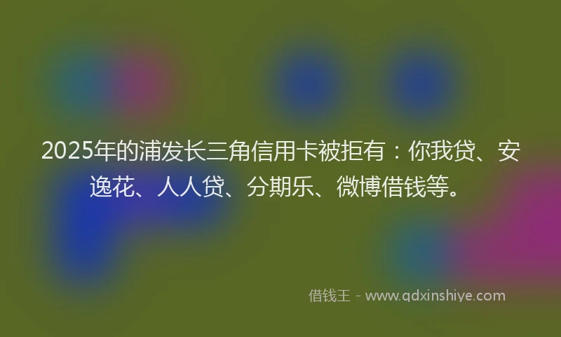 2025年的浦发长三角信用卡被拒有:你我贷、安逸花、人人贷、分期乐、微博借钱等。
