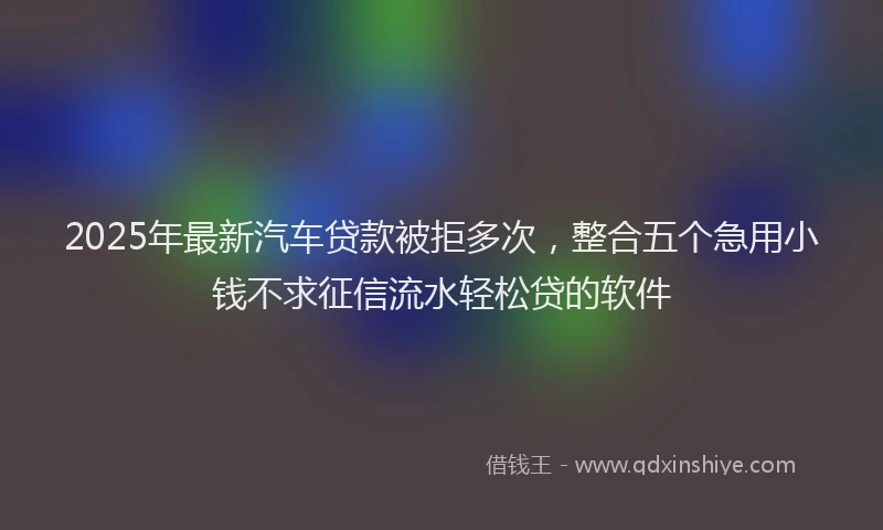 2025年最新汽车贷款被拒多次，整合五个急用小钱不求征信流水轻松贷的软件