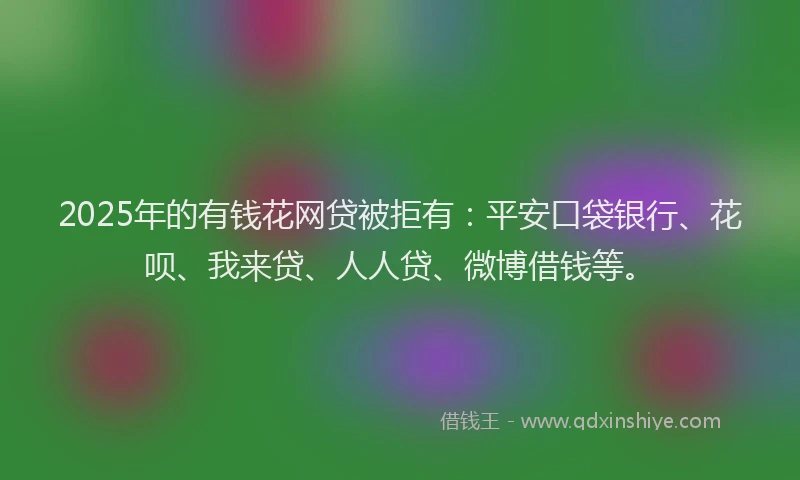 2025年的有钱花网贷被拒有：平安口袋银行、花呗、我来贷、人人贷、微博借钱等。