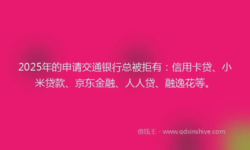 2025年的申请交通银行总被拒有：信用卡贷、小米贷款、京东金融、人人贷、融逸花等。