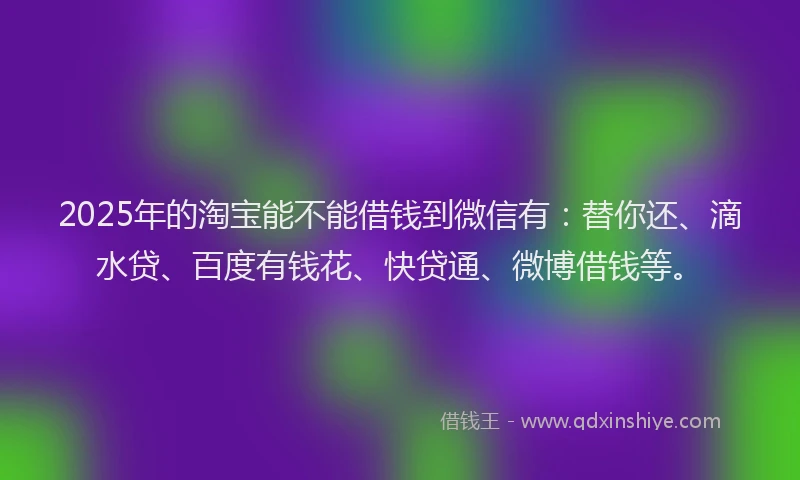 2025年的淘宝能不能借钱到微信有：替你还、滴水贷、百度有钱花、快贷通、微博借钱等。