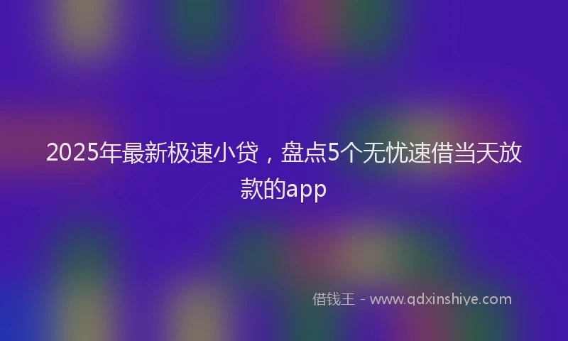 2025年最新极速小贷，盘点5个无忧速借当天放款的app