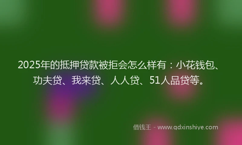 2025年的抵押贷款被拒会怎么样有：小花钱包、功夫贷、我来贷、人人贷、51人品贷等。