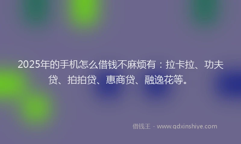2025年的手机怎么借钱不麻烦有：拉卡拉、功夫贷、拍拍贷、惠商贷、融逸花等。