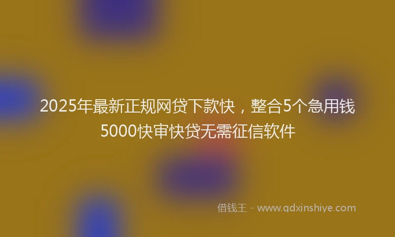 2025年最新正规网贷下款快，整合5个急用钱5000快审快贷无需征信软件