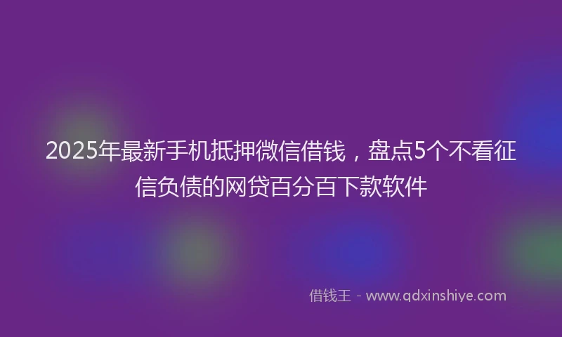 2025年最新手机抵押微信借钱，盘点5个不看征信负债的网贷百分百下款软件
