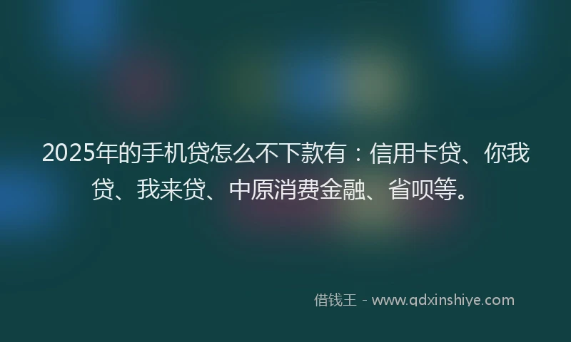 2025年的手机贷怎么不下款有：信用卡贷、你我贷、我来贷、中原消费金融、省呗等。