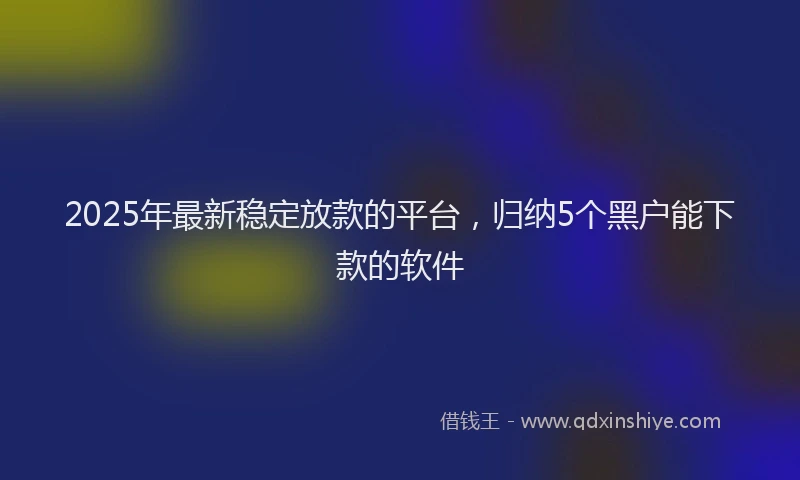 2025年最新稳定放款的平台，归纳5个黑户能下款的软件