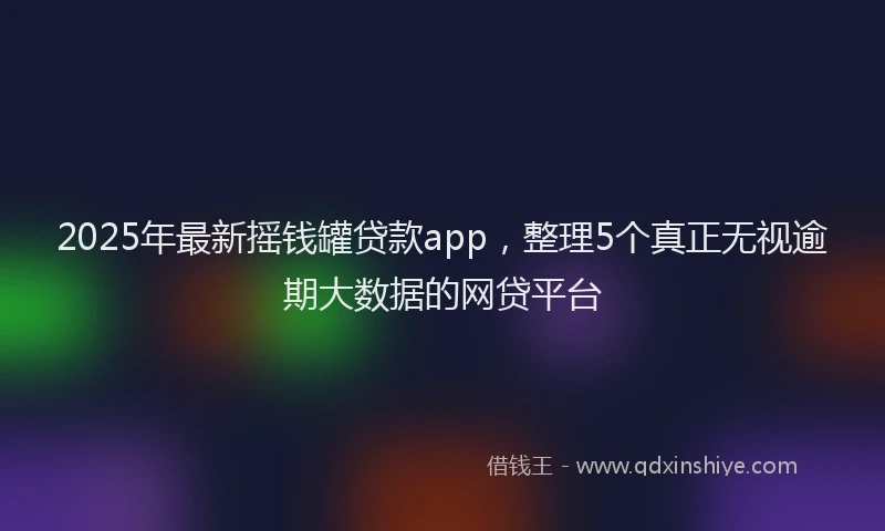 2025年最新摇钱罐贷款app，整理5个真正无视逾期大数据的网贷平台