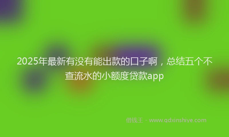 2025年最新有没有能出款的口子啊，总结五个不查流水的小额度贷款app