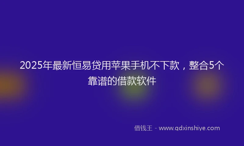 2025年最新恒易贷用苹果手机不下款，整合5个靠谱的借款软件