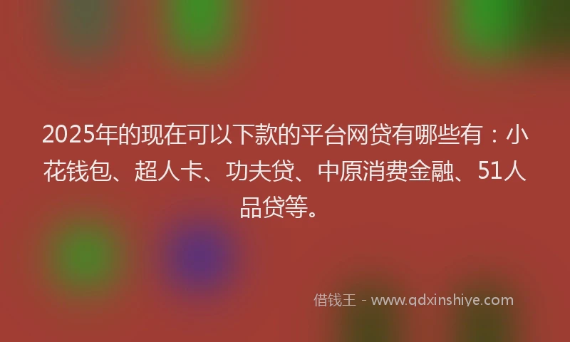 2025年的现在可以下款的平台网贷有哪些有：小花钱包、超人卡、功夫贷、中原消费金融、51人品贷等。