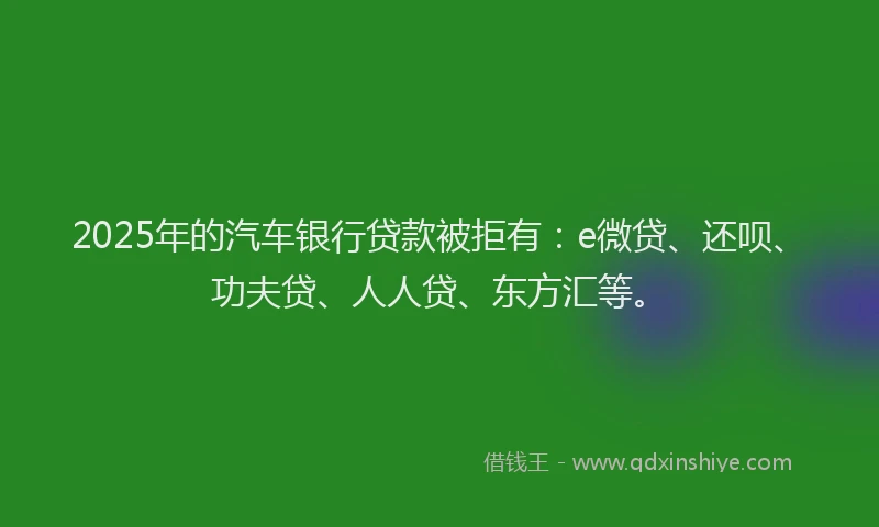 2025年的汽车银行贷款被拒有：e微贷、还呗、功夫贷、人人贷、东方汇等。
