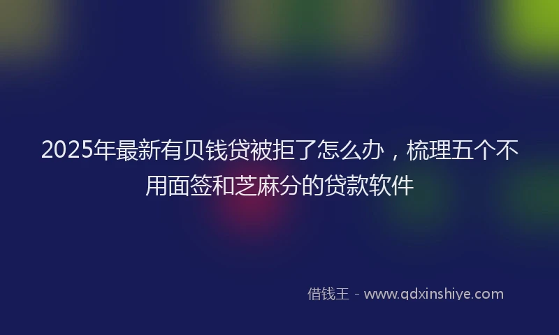 2025年最新有贝钱贷被拒了怎么办，梳理五个不用面签和芝麻分的贷款软件