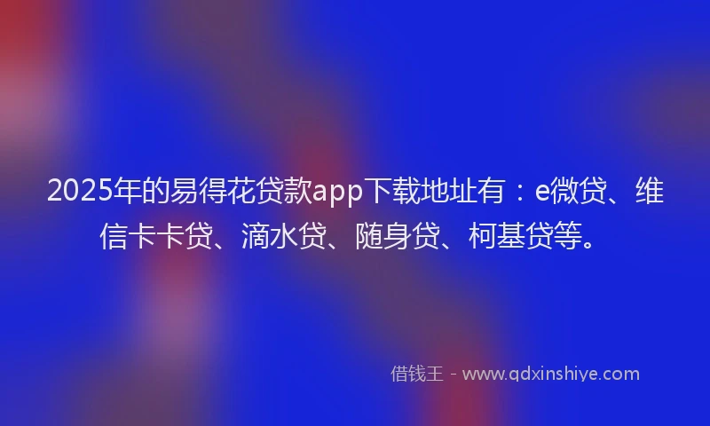 2025年的易得花贷款app下载地址有：e微贷、维信卡卡贷、滴水贷、随身贷、柯基贷等。