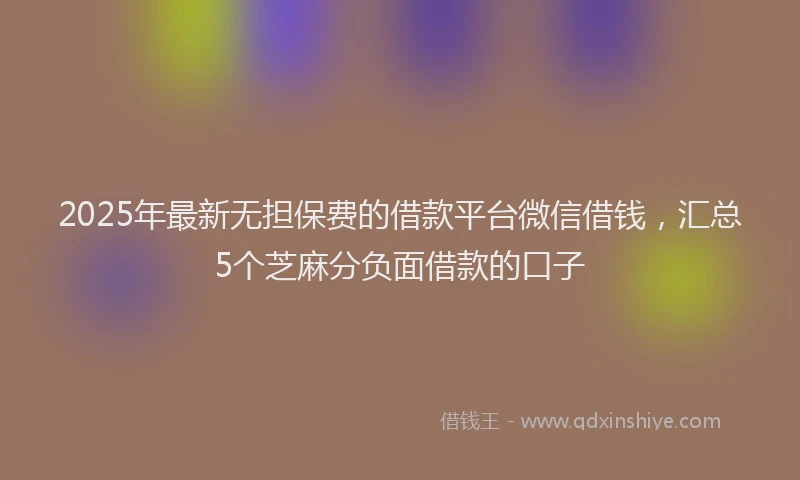 2025年最新无担保费的借款平台微信借钱，汇总5个芝麻分负面借款的口子