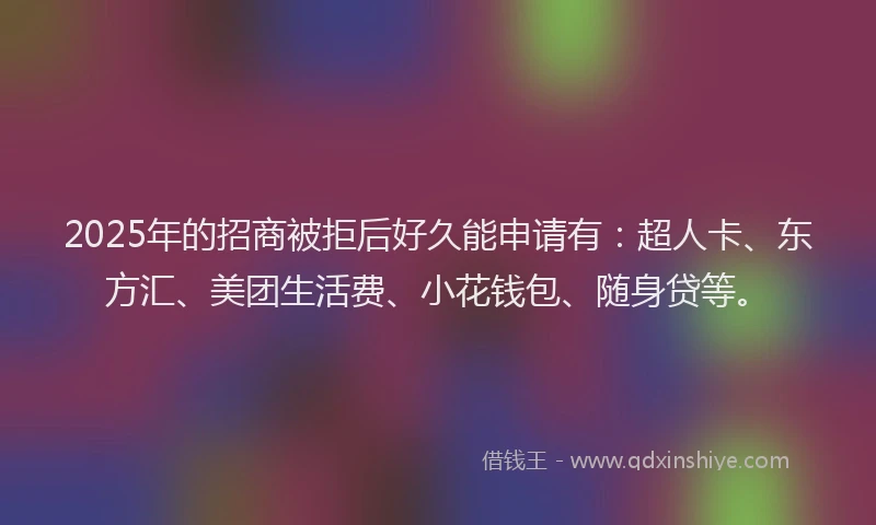 2025年的招商被拒后好久能申请有：超人卡、东方汇、美团生活费、小花钱包、随身贷等。