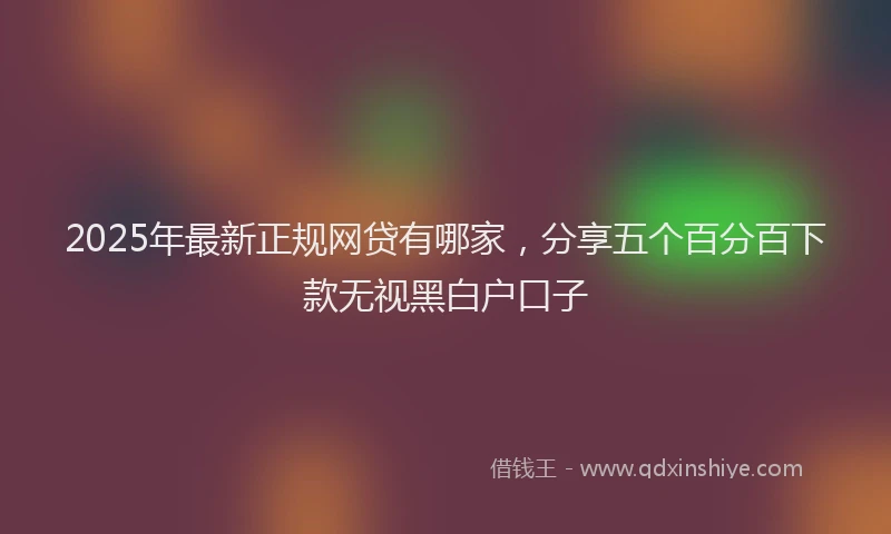 2025年最新正规网贷有哪家，分享五个百分百下款无视黑白户口子