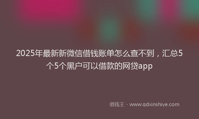 2025年最新新微信借钱账单怎么查不到，汇总5个5个黑户可以借款的网贷app