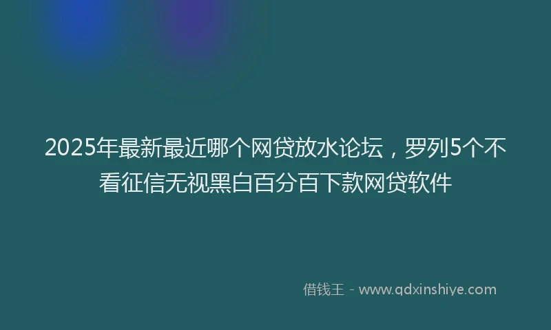 2025年最新最近哪个网贷放水论坛，罗列5个不看征信无视黑白百分百下款网贷软件