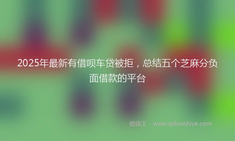 2025年最新有借呗车贷被拒，总结五个芝麻分负面借款的平台