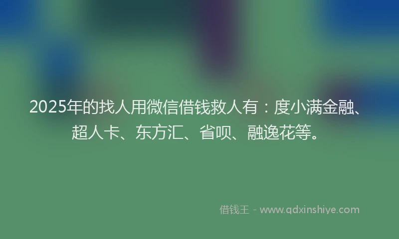 2025年的找人用微信借钱救人有：度小满金融、超人卡、东方汇、省呗、融逸花等。
