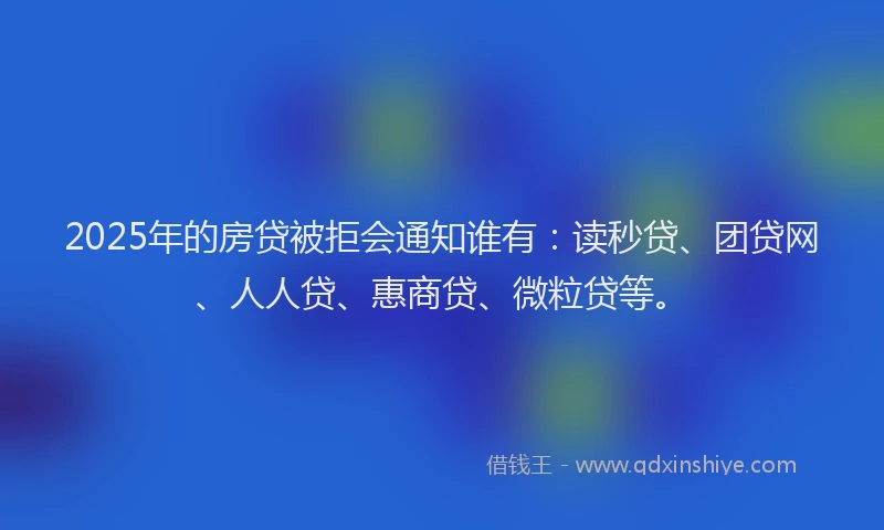 2025年的房贷被拒会通知谁有：读秒贷、团贷网、人人贷、惠商贷、微粒贷等。