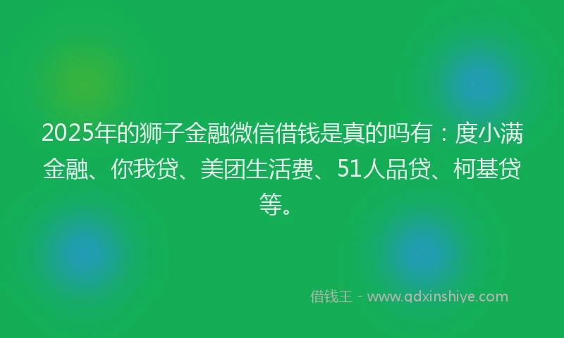 2025年的狮子金融微信借钱是真的吗有：度小满金融、你我贷、美团生活费、51人品贷、柯基贷等。