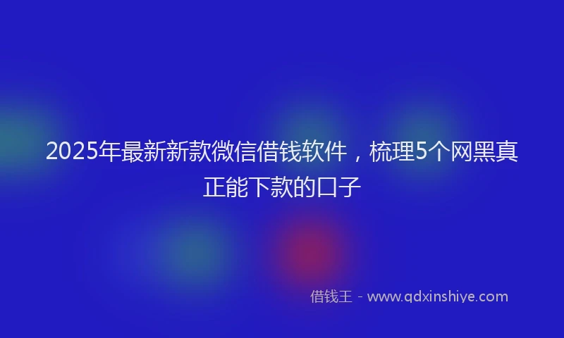 2025年最新新款微信借钱软件，梳理5个网黑真正能下款的口子