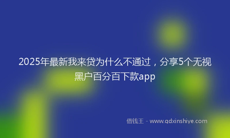 2025年最新我来贷为什么不通过，分享5个无视黑户百分百下款app