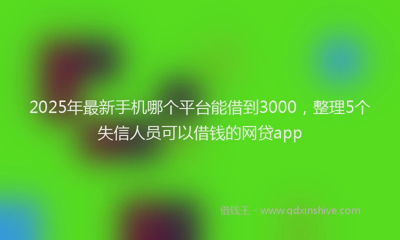 2025年最新手机哪个平台能借到3000，整理5个失信人员可以借钱的网贷app