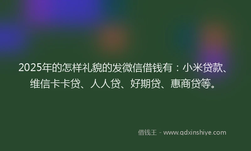 2025年的怎样礼貌的发微信借钱有：小米贷款、维信卡卡贷、人人贷、好期贷、惠商贷等。
