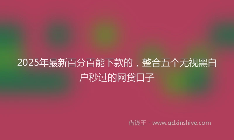 2025年最新百分百能下款的，整合五个无视黑白户秒过的网贷口子