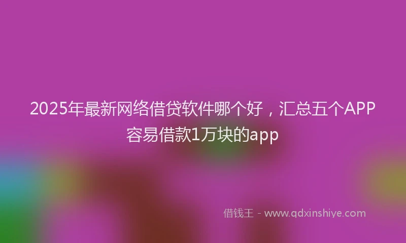 2025年最新网络借贷软件哪个好，汇总五个APP容易借款1万块的app