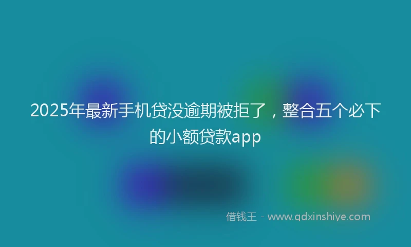 2025年最新手机贷没逾期被拒了，整合五个必下的小额贷款app