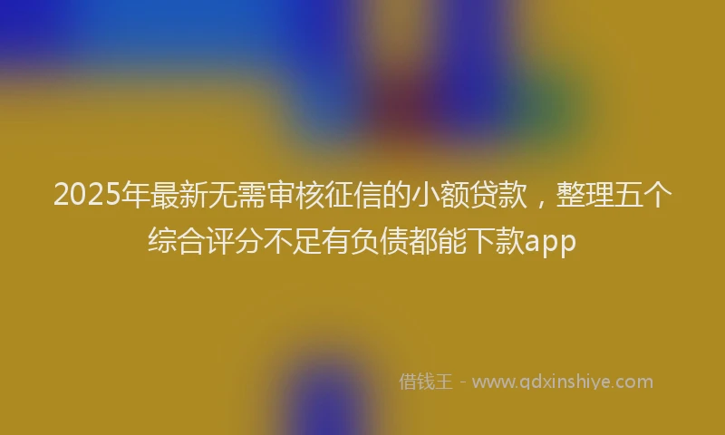 2025年最新无需审核征信的小额贷款，整理五个综合评分不足有负债都能下款app
