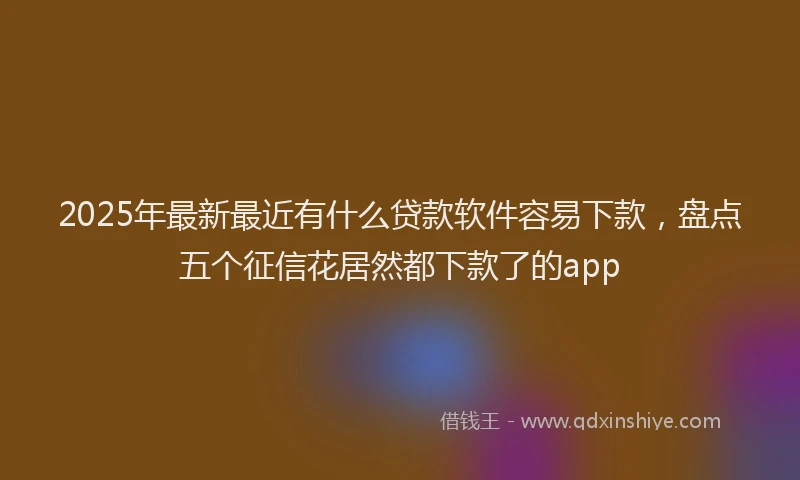 2025年最新最近有什么贷款软件容易下款,盘点五个征信花居然都下款了的app